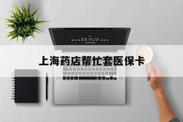 丽江最新上海药店帮忙套医保卡方法分析(最方便真实的丽江上海药店帮忙套医保卡怎么套方法)